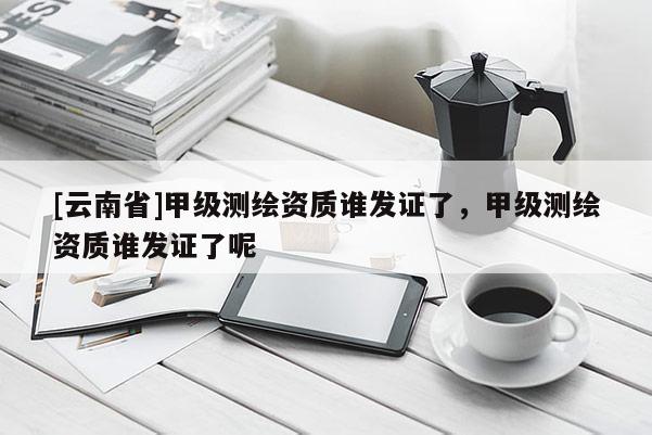 [云南省]甲级测绘资质谁发证了，甲级测绘资质谁发证了呢