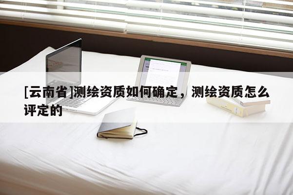 [云南省]测绘资质如何确定，测绘资质怎么评定的