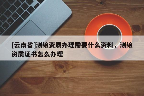[云南省]测绘资质办理需要什么资料，测绘资质证书怎么办理