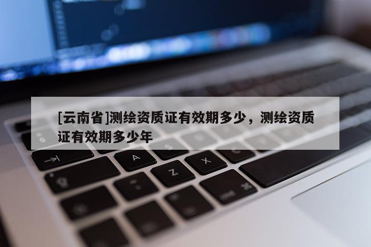 [云南省]测绘资质证有效期多少，测绘资质证有效期多少年