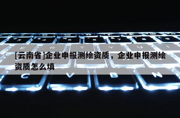 [云南省]企业申报测绘资质，企业申报测绘资质怎么填