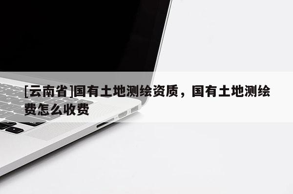 [云南省]国有土地测绘资质，国有土地测绘费怎么收费
