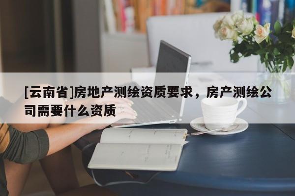 [云南省]房地产测绘资质要求，房产测绘公司需要什么资质