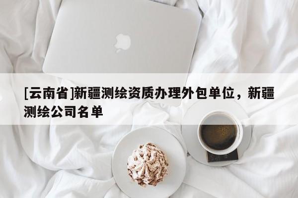 [云南省]新疆测绘资质办理外包单位，新疆测绘公司名单