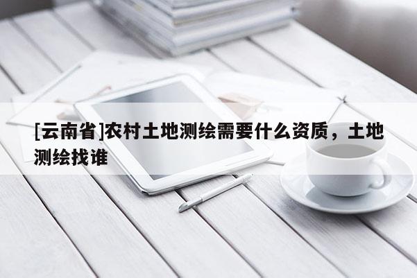 [云南省]农村土地测绘需要什么资质，土地测绘找谁