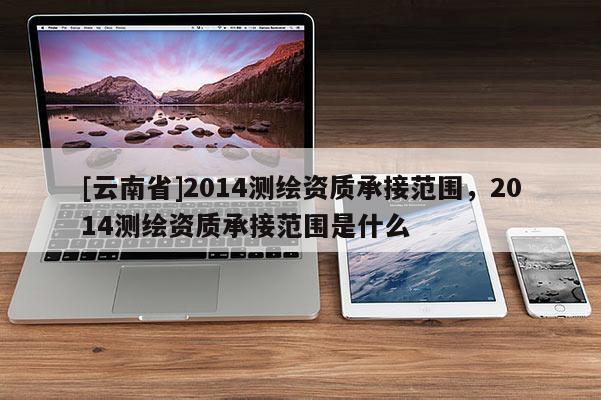 [云南省]2014测绘资质承接范围，2014测绘资质承接范围是什么