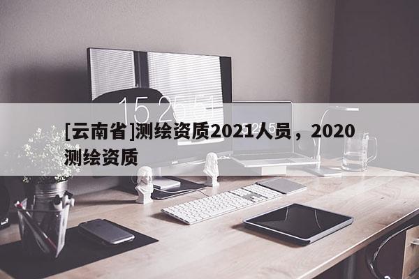 [云南省]测绘资质2021人员，2020测绘资质