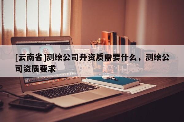 [云南省]测绘公司升资质需要什么，测绘公司资质要求