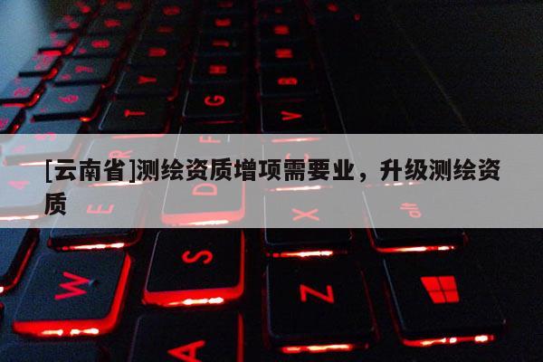 [云南省]测绘资质增项需要业，升级测绘资质