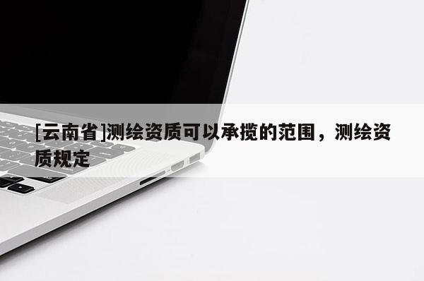 [云南省]测绘资质可以承揽的范围，测绘资质规定