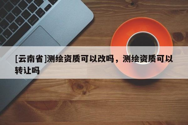 [云南省]测绘资质可以改吗，测绘资质可以转让吗