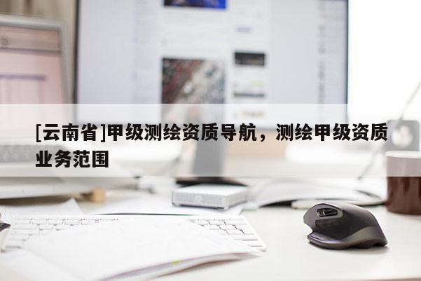 [云南省]甲级测绘资质导航，测绘甲级资质业务范围