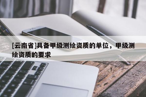 [云南省]具备甲级测绘资质的单位，甲级测绘资质的要求