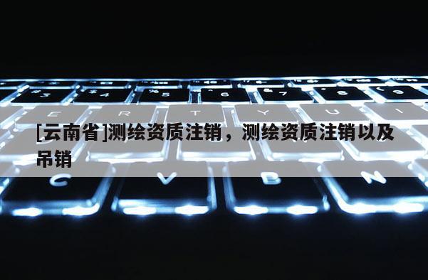 [云南省]测绘资质注销，测绘资质注销以及吊销