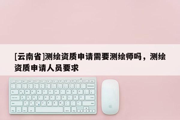 [云南省]测绘资质申请需要测绘师吗，测绘资质申请人员要求