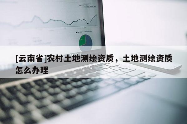 [云南省]农村土地测绘资质，土地测绘资质怎么办理