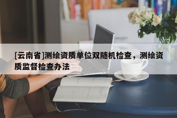 [云南省]测绘资质单位双随机检查，测绘资质监督检查办法