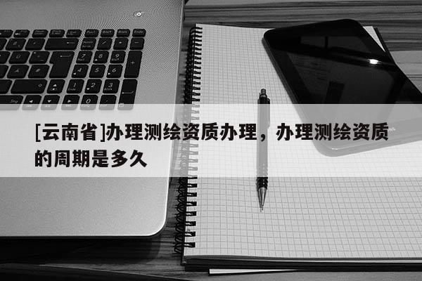 [云南省]办理测绘资质办理，办理测绘资质的周期是多久