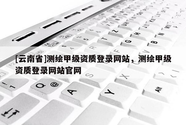 [云南省]测绘甲级资质登录网站，测绘甲级资质登录网站官网