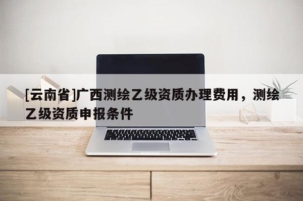 [云南省]广西测绘乙级资质办理费用，测绘乙级资质申报条件