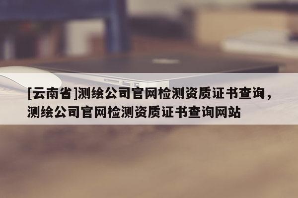 [云南省]测绘公司官网检测资质证书查询，测绘公司官网检测资质证书查询网站