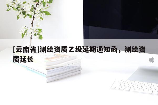 [云南省]测绘资质乙级延期通知函，测绘资质延长