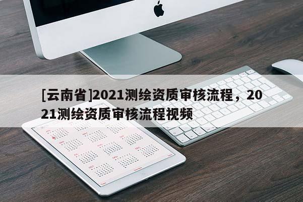 [云南省]2021测绘资质审核流程，2021测绘资质审核流程视频