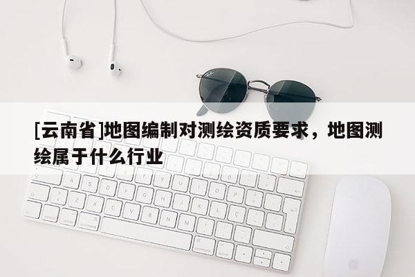 [云南省]地图编制对测绘资质要求，地图测绘属于什么行业