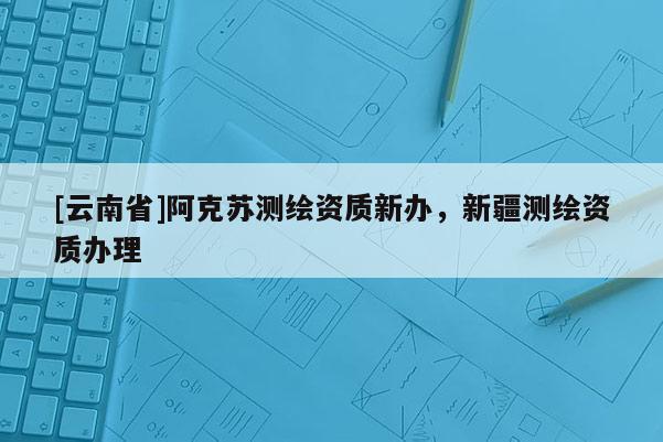 [云南省]阿克苏测绘资质新办，新疆测绘资质办理