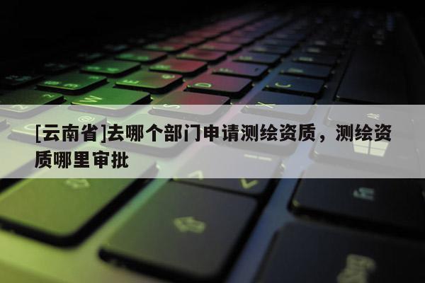[云南省]去哪个部门申请测绘资质，测绘资质哪里审批