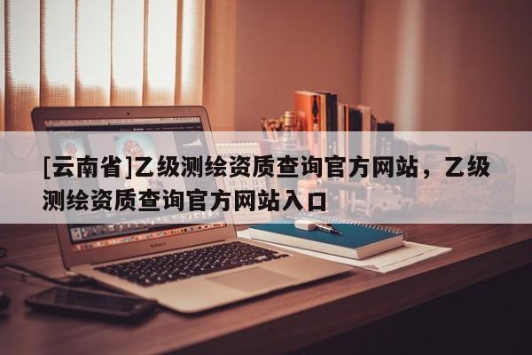 [云南省]乙级测绘资质查询官方网站，乙级测绘资质查询官方网站入口
