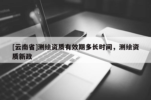 [云南省]测绘资质有效期多长时间，测绘资质新政