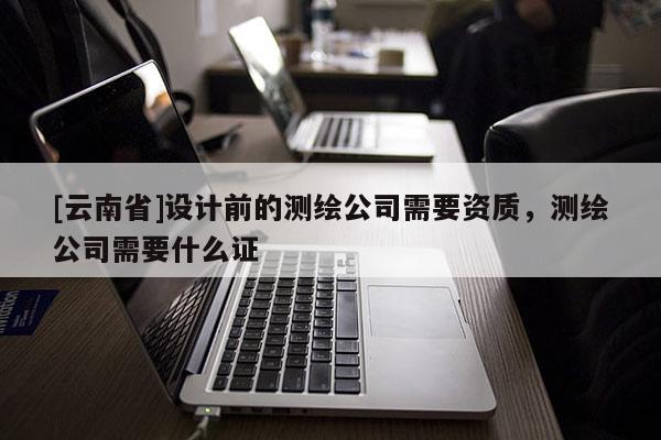 [云南省]设计前的测绘公司需要资质，测绘公司需要什么证
