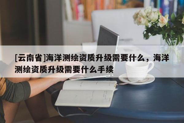 [云南省]海洋测绘资质升级需要什么，海洋测绘资质升级需要什么手续