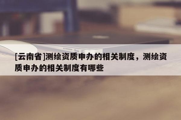 [云南省]测绘资质申办的相关制度，测绘资质申办的相关制度有哪些