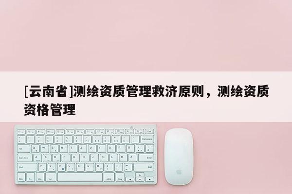[云南省]测绘资质管理救济原则，测绘资质资格管理