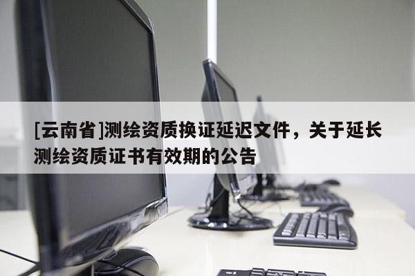 [云南省]测绘资质换证延迟文件，关于延长测绘资质证书有效期的公告