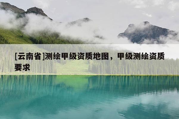 [云南省]测绘甲级资质地图，甲级测绘资质要求