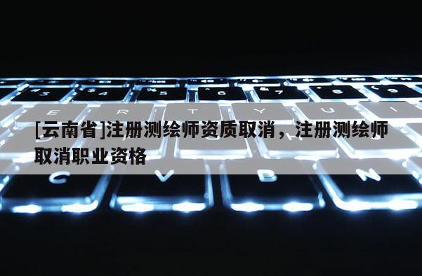 [云南省]注册测绘师资质取消，注册测绘师取消职业资格