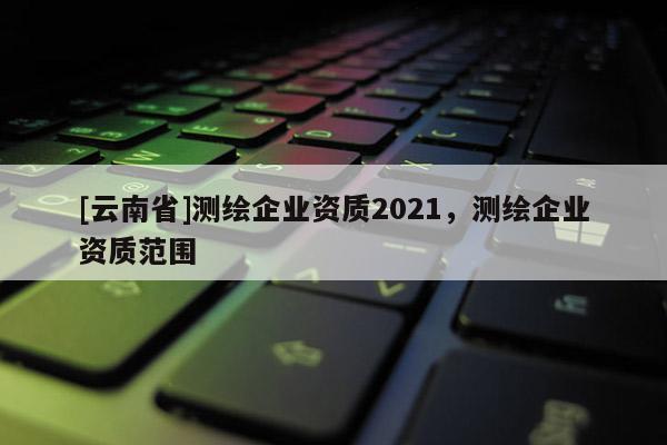 [云南省]测绘企业资质2021，测绘企业资质范围