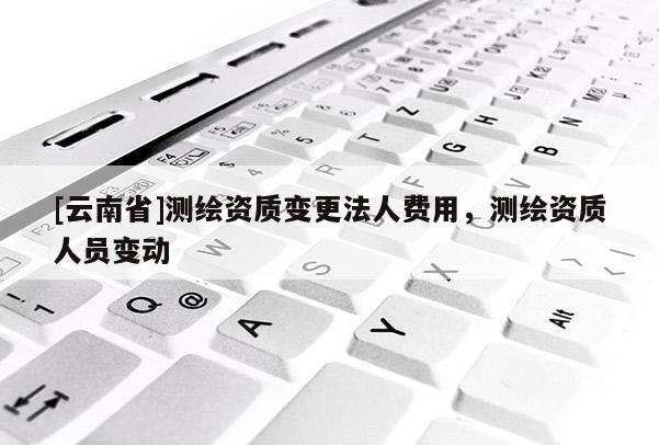 [云南省]测绘资质变更法人费用，测绘资质人员变动