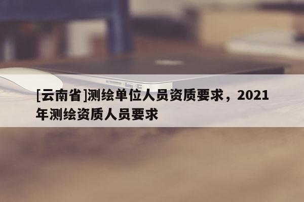 [云南省]测绘单位人员资质要求，2021年测绘资质人员要求