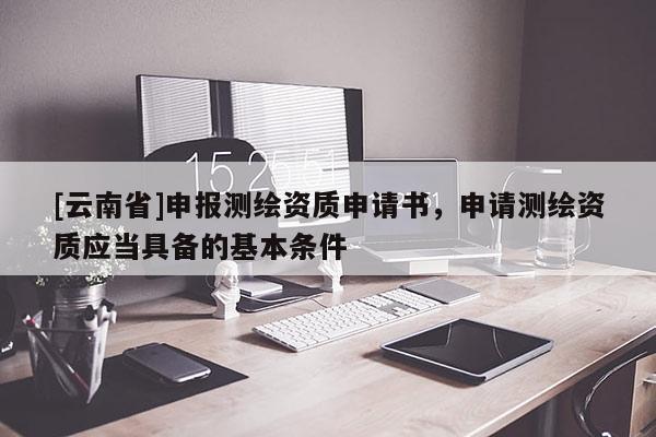 [云南省]申报测绘资质申请书，申请测绘资质应当具备的基本条件