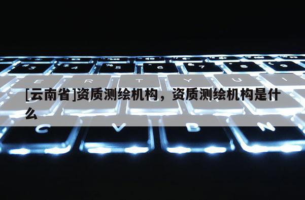 [云南省]资质测绘机构，资质测绘机构是什么