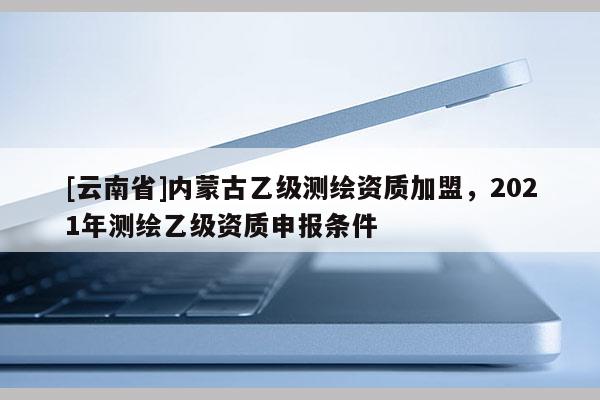 [云南省]内蒙古乙级测绘资质加盟，2021年测绘乙级资质申报条件