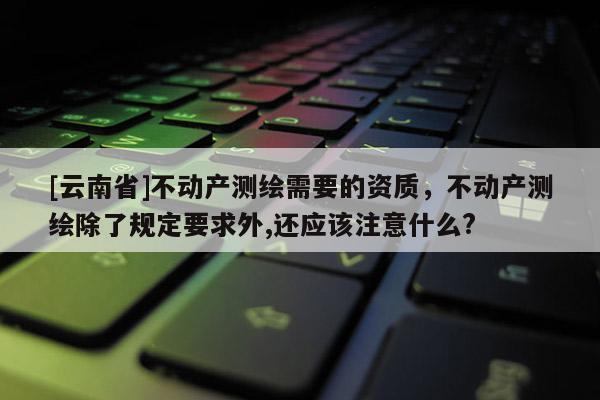[云南省]不动产测绘需要的资质，不动产测绘除了规定要求外,还应该注意什么?