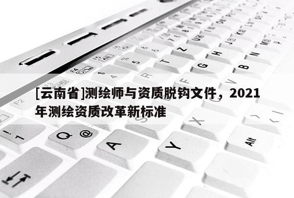 [云南省]测绘师与资质脱钩文件，2021年测绘资质改革新标准