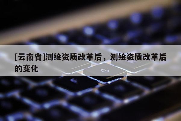 [云南省]测绘资质改革后，测绘资质改革后的变化