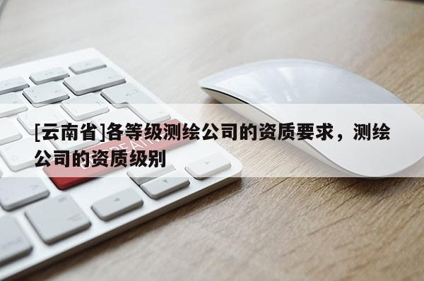 [云南省]各等级测绘公司的资质要求，测绘公司的资质级别