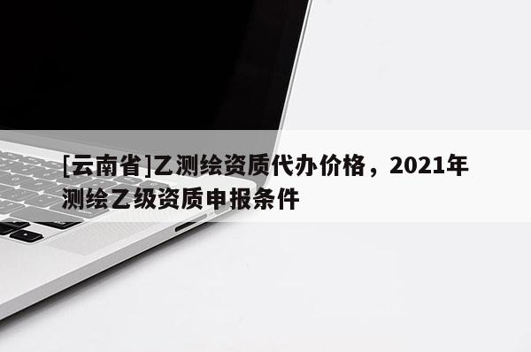 [云南省]乙测绘资质代办价格，2021年测绘乙级资质申报条件